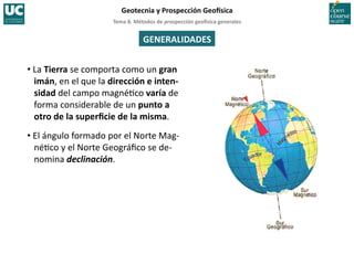Tema	
  8.	
  Métodos	
  de	
  prospección	
  geo5sica	
  generales	
  
Geotecnia	
  y	
  Prospección	
  Geo5sica	
  
GENERALIDADES	
  
• La	
  Tierra	
  se	
  comporta	
  como	
  un	
  gran	
  
imán,	
  en	
  el	
  que	
  la	
  dirección	
  e	
  inten-­‐
sidad	
  del	
  campo	
  magné=co	
  varía	
  de	
  
forma	
  considerable	
  de	
  un	
  punto	
  a	
  
otro	
  de	
  la	
  superﬁcie	
  de	
  la	
  misma.	
  
• El	
  ángulo	
  formado	
  por	
  el	
  Norte	
  Mag-­‐
né=co	
  y	
  el	
  Norte	
  Geográﬁco	
  se	
  de-­‐
nomina	
  declinación.	
  
 