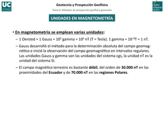 Tema	
  8.	
  Métodos	
  de	
  prospección	
  geo5sica	
  generales	
  
Geotecnia	
  y	
  Prospección	
  Geo5sica	
  
UNIDADES	
  EN	
  MAGNETOMETRÍA	
  
• En	
  magnetometría	
  se	
  emplean	
  varias	
  unidades:	
  
–	
  1	
  Oersted	
  =	
  1	
  Gauss	
  =	
  105	
  gamma	
  =	
  105	
  nT	
  (T	
  =	
  Tesla).	
  1	
  gamma	
  =	
  10–9T	
  =	
  1	
  nT.	
  
–	
  Gauss	
  desarrolló	
  el	
  método	
  para	
  la	
  determinación	
  absoluta	
  del	
  campo	
  geomag-­‐
né=co	
  e	
  inició	
  la	
  observación	
  del	
  campo	
  geomagné=co	
  en	
  intervalos	
  regulares.	
  
Las	
  unidades	
  Gauss	
  y	
  gamma	
  son	
  las	
  unidades	
  del	
  sistema	
  cgs,	
  la	
  unidad	
  nT	
  es	
  la	
  
unidad	
  del	
  sistema	
  SI.	
  
–	
  El	
  campo	
  magné=co	
  terrestre	
  es	
  bastante	
  débil,	
  del	
  orden	
  de	
  30.000	
  nT	
  en	
  las	
  
proximidades	
  del	
  Ecuador	
  y	
  de	
  70.000	
  nT	
  en	
  las	
  regiones	
  Polares.	
  
 