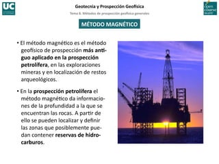 Tema	
  8.	
  Métodos	
  de	
  prospección	
  geo5sica	
  generales	
  
Geotecnia	
  y	
  Prospección	
  Geo5sica	
  
MÉTODO	
  MAGNÉTICO	
  
• El	
  método	
  magné=co	
  es	
  el	
  método	
  
geoIsico	
  de	
  prospección	
  más	
  anI-­‐
guo	
  aplicado	
  en	
  la	
  prospección	
  
petrolífera,	
  en	
  las	
  exploraciones	
  
mineras	
  y	
  en	
  localización	
  de	
  restos	
  
arqueológicos.	
  
• En	
  la	
  prospección	
  petrolífera	
  el	
  
método	
  magné=co	
  da	
  informacio-­‐
nes	
  de	
  la	
  profundidad	
  a	
  la	
  que	
  se	
  
encuentran	
  las	
  rocas.	
  A	
  par=r	
  de	
  
ello	
  se	
  pueden	
  localizar	
  y	
  deﬁnir	
  
las	
  zonas	
  que	
  posiblemente	
  pue-­‐
dan	
  contener	
  reservas	
  de	
  hidro-­‐
carburos.	
  
 