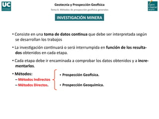 Tema	
  8.	
  Métodos	
  de	
  prospección	
  geo5sica	
  generales	
  
Geotecnia	
  y	
  Prospección	
  Geo5sica	
  
INVESTIGACIÓN	
  MINERA	
  
• Consiste	
  en	
  una	
  toma	
  de	
  datos	
  conInua	
  que	
  debe	
  ser	
  interpretada	
  según	
  
se	
  desarrollan	
  los	
  trabajos	
  
• La	
  inves=gación	
  con=nuará	
  o	
  será	
  interrumpida	
  en	
  función	
  de	
  los	
  resulta-­‐
dos	
  obtenidos	
  en	
  cada	
  etapa.	
  
• Cada	
  etapa	
  debe	
  ir	
  encaminada	
  a	
  comprobar	
  los	
  datos	
  obtenidos	
  y	
  a	
  incre-­‐
mentarlos.	
  
• Métodos:	
  
–	
  Métodos	
  Indirectos	
  
–	
  Métodos	
  Directos.	
  
 Prospección	
  Geo5sica.	
  
 Prospección	
  Geoquímica.	
  
 