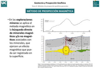 Tema	
  8.	
  Métodos	
  de	
  prospección	
  geo5sica	
  generales	
  
Geotecnia	
  y	
  Prospección	
  Geo5sica	
  
MÉTODO	
  DE	
  PROSPECCIÓN	
  MAGNÉTICA	
  
• En	
  las	
  exploraciones	
  
mineras	
  se	
  aplica	
  el	
  
método	
  magné=co	
  en	
  
la	
  búsqueda	
  directa	
  
de	
  minerales	
  magné-­‐
Icos	
  y/o	
  no	
  magné-­‐
Icos	
  asociados	
  con	
  
los	
  minerales,	
  que	
  
ejercen	
  un	
  efecto	
  
magné=co	
  que	
  pue-­‐
da	
  ser	
  registrado	
  en	
  
la	
  superﬁcie.	
  
 