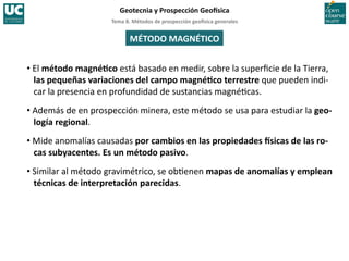 Tema	
  8.	
  Métodos	
  de	
  prospección	
  geo5sica	
  generales	
  
Geotecnia	
  y	
  Prospección	
  Geo5sica	
  
MÉTODO	
  MAGNÉTICO	
  
• El	
  método	
  magnéIco	
  está	
  basado	
  en	
  medir,	
  sobre	
  la	
  superﬁcie	
  de	
  la	
  Tierra,	
  
las	
  pequeñas	
  variaciones	
  del	
  campo	
  magnéIco	
  terrestre	
  que	
  pueden	
  indi-­‐
car	
  la	
  presencia	
  en	
  profundidad	
  de	
  sustancias	
  magné=cas.	
  
• Además	
  de	
  en	
  prospección	
  minera,	
  este	
  método	
  se	
  usa	
  para	
  estudiar	
  la	
  geo-­‐
logía	
  regional.	
  
• Mide	
  anomalías	
  causadas	
  por	
  cambios	
  en	
  las	
  propiedades	
  5sicas	
  de	
  las	
  ro-­‐
cas	
  subyacentes.	
  Es	
  un	
  método	
  pasivo.	
  
• Similar	
  al	
  método	
  gravimétrico,	
  se	
  ob=enen	
  mapas	
  de	
  anomalías	
  y	
  emplean	
  
técnicas	
  de	
  interpretación	
  parecidas.	
  
 