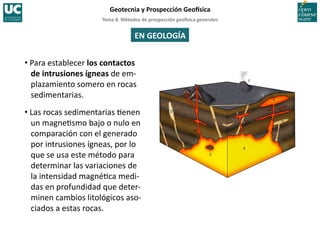 Tema	
  8.	
  Métodos	
  de	
  prospección	
  geo5sica	
  generales	
  
Geotecnia	
  y	
  Prospección	
  Geo5sica	
  
EN	
  GEOLOGÍA	
  
• Para	
  establecer	
  los	
  contactos	
  
de	
  intrusiones	
  ígneas	
  de	
  em-­‐
plazamiento	
  somero	
  en	
  rocas	
  
sedimentarias.	
  
• Las	
  rocas	
  sedimentarias	
  =enen	
  
un	
  magne=smo	
  bajo	
  o	
  nulo	
  en	
  
comparación	
  con	
  el	
  generado	
  
por	
  intrusiones	
  ígneas,	
  por	
  lo	
  
que	
  se	
  usa	
  este	
  método	
  para	
  
determinar	
  las	
  variaciones	
  de	
  
la	
  intensidad	
  magné=ca	
  medi-­‐
das	
  en	
  profundidad	
  que	
  deter-­‐
minen	
  cambios	
  litológicos	
  aso-­‐
ciados	
  a	
  estas	
  rocas.	
  
 