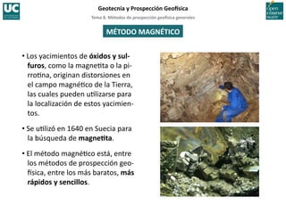 Tema	
  8.	
  Métodos	
  de	
  prospección	
  geo5sica	
  generales	
  
Geotecnia	
  y	
  Prospección	
  Geo5sica	
  
MÉTODO	
  MAGNÉTICO	
  
• Los	
  yacimientos	
  de	
  óxidos	
  y	
  sul-­‐
furos,	
  como	
  la	
  magne=ta	
  o	
  la	
  pi-­‐
rro=na,	
  originan	
  distorsiones	
  en	
  
el	
  campo	
  magné=co	
  de	
  la	
  Tierra,	
  
las	
  cuales	
  pueden	
  u=lizarse	
  para	
  
la	
  localización	
  de	
  estos	
  yacimien-­‐
tos.	
  
• Se	
  u=lizó	
  en	
  1640	
  en	
  Suecia	
  para	
  
la	
  búsqueda	
  de	
  magneIta.	
  
• El	
  método	
  magné=co	
  está,	
  entre	
  
los	
  métodos	
  de	
  prospección	
  geo-­‐
Isica,	
  entre	
  los	
  más	
  baratos,	
  más	
  
rápidos	
  y	
  sencillos.	
  
 