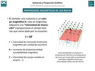 Tema	
  8.	
  Métodos	
  de	
  prospección	
  geo5sica	
  generales	
  
Geotecnia	
  y	
  Prospección	
  Geo5sica	
  
Estas	
  propiedades	
  se	
  producen	
  a	
  
temperaturas	
  inferiores	
  a	
  la	
  temperatura	
  
de	
  Curie,	
  por	
  lo	
  que	
  sólo	
  se	
  encontrarán	
  
anomalías	
  magné=cas	
  hasta	
  una	
  
profundidad	
  máxima	
  de	
  30	
  a	
  40	
  km.	
  
PROPIEDADES	
  MAGNÉTICAS	
  DE	
  LAS	
  ROCAS	
  
• Al	
  someter	
  una	
  sustancia	
  a	
  un	
  cam-­‐
po	
  magnéIco	
  H,	
  esta	
  se	
  magne=za.	
  
Adquiere	
  una	
  “intensidad	
  de	
  imana-­‐
ción”	
  J	
  proporcional	
  al	
  campo	
  exte-­‐
rior	
  que	
  viene	
  dada	
  por	
  la	
  ecuación:	
  
J	
  =	
  kF	
  
J 	
  =	
  intensidad	
  de	
  imanación	
  (momento	
  
magné=co	
  por	
  unidad	
  de	
  volumen).	
  
K	
  =	
  constante	
  de	
  proporcionalidad:	
  
suscep=bilidad	
  magné=ca.	
  
F	
  =	
  intensidad	
  del	
  campo	
  medida	
  en	
  
amp/m	
  –	
  1.	
  
 