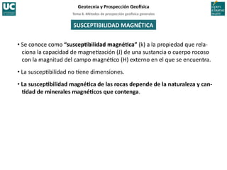 Tema	
  8.	
  Métodos	
  de	
  prospección	
  geo5sica	
  generales	
  
Geotecnia	
  y	
  Prospección	
  Geo5sica	
  
SUSCEPTIBILIDAD	
  MAGNÉTICA	
  
• Se	
  conoce	
  como	
  “suscepIbilidad	
  magnéIca”	
  (k)	
  a	
  la	
  propiedad	
  que	
  rela-­‐
ciona	
  la	
  capacidad	
  de	
  magne=zación	
  (J)	
  de	
  una	
  sustancia	
  o	
  cuerpo	
  rocoso	
  
con	
  la	
  magnitud	
  del	
  campo	
  magné=co	
  (H)	
  externo	
  en	
  el	
  que	
  se	
  encuentra.	
  
• La	
  suscep=bilidad	
  no	
  =ene	
  dimensiones.	
  
• La	
  suscepIbilidad	
  magnéIca	
  de	
  las	
  rocas	
  depende	
  de	
  la	
  naturaleza	
  y	
  can-­‐
Idad	
  de	
  minerales	
  magnéIcos	
  que	
  contenga.	
  
 