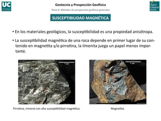 Tema	
  8.	
  Métodos	
  de	
  prospección	
  geo5sica	
  generales	
  
Geotecnia	
  y	
  Prospección	
  Geo5sica	
  
SUSCEPTIBILIDAD	
  MAGNÉTICA	
  
• En	
  los	
  materiales	
  geológicos,	
  la	
  suscep=bilidad	
  es	
  una	
  propiedad	
  anisótropa.	
  
• La	
  suscep=bilidad	
  magné=ca	
  de	
  una	
  roca	
  depende	
  en	
  primer	
  lugar	
  de	
  su	
  con-­‐
tenido	
  en	
  magne=ta	
  y/o	
  pirro=na,	
  la	
  ilmenita	
  juega	
  un	
  papel	
  menos	
  impor-­‐
tante.	
  
Pirro=na,	
  mineral	
  con	
  alta	
  suscep=bilidad	
  magné=ca.	
   Magne=ta.	
  
 