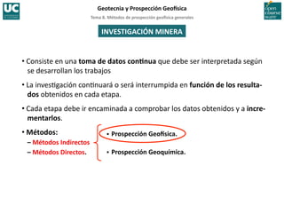 Tema	
  8.	
  Métodos	
  de	
  prospección	
  geo5sica	
  generales	
  
Geotecnia	
  y	
  Prospección	
  Geo5sica	
  
INVESTIGACIÓN	
  MINERA	
  
• Consiste	
  en	
  una	
  toma	
  de	
  datos	
  conInua	
  que	
  debe	
  ser	
  interpretada	
  según	
  
se	
  desarrollan	
  los	
  trabajos	
  
• La	
  inves=gación	
  con=nuará	
  o	
  será	
  interrumpida	
  en	
  función	
  de	
  los	
  resulta-­‐
dos	
  obtenidos	
  en	
  cada	
  etapa.	
  
• Cada	
  etapa	
  debe	
  ir	
  encaminada	
  a	
  comprobar	
  los	
  datos	
  obtenidos	
  y	
  a	
  incre-­‐
mentarlos.	
  
• Métodos:	
  
–	
  Métodos	
  Indirectos	
  
–	
  Métodos	
  Directos.	
  
 Prospección	
  Geo5sica.	
  
 Prospección	
  Geoquímica.	
  
 