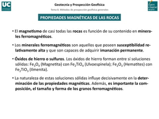 Tema	
  8.	
  Métodos	
  de	
  prospección	
  geo5sica	
  generales	
  
Geotecnia	
  y	
  Prospección	
  Geo5sica	
  
PROPIEDADES	
  MAGNÉTICAS	
  DE	
  LAS	
  ROCAS	
  
• El	
  magneIsmo	
  de	
  casi	
  todas	
  las	
  rocas	
  es	
  función	
  de	
  su	
  contenido	
  en	
  minera-­‐
les	
  ferromagnéIcos.	
  
• Los	
  minerales	
  ferromagnéIcos	
  son	
  aquellos	
  que	
  poseen	
  suscepIbilidad	
  re-­‐
laIvamente	
  alta	
  y	
  que	
  son	
  capaces	
  de	
  adquirir	
  imanación	
  permanente.	
  
• Óxidos	
  de	
  hierro	
  o	
  sulfuros.	
  Los	
  óxidos	
  de	
  hierro	
  forman	
  entre	
  sí	
  soluciones	
  
sólidas:	
  Fe3O4	
  (Magne=ta)	
  con	
  Fe2TiO4	
  (Ulvoespinela);	
  Fe2O3	
  (Hema=tes)	
  con	
  
Fe2TiO3	
  (Ilmenita).	
  
• La	
  naturaleza	
  de	
  estas	
  soluciones	
  sólidas	
  inﬂuye	
  decisivamente	
  en	
  la	
  deter-­‐
minación	
  de	
  las	
  propiedades	
  magnéIcas.	
  Además,	
  es	
  importante	
  la	
  com-­‐
posición,	
  el	
  tamaño	
  y	
  forma	
  de	
  los	
  granos	
  ferromagnéIcos.	
  
 