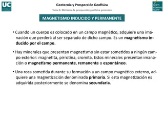 Tema	
  8.	
  Métodos	
  de	
  prospección	
  geo5sica	
  generales	
  
Geotecnia	
  y	
  Prospección	
  Geo5sica	
  
MAGNETISMO	
  INDUCIDO	
  Y	
  PERMANENTE	
  
• Cuando	
  un	
  cuerpo	
  es	
  colocado	
  en	
  un	
  campo	
  magné=co,	
  adquiere	
  una	
  ima-­‐
nación	
  que	
  perderá	
  al	
  ser	
  separado	
  de	
  dicho	
  campo.	
  Es	
  un	
  magneIsmo	
  in-­‐
ducido	
  por	
  el	
  campo.	
  
• Hay	
  minerales	
  que	
  presentan	
  magne=smo	
  sin	
  estar	
  some=dos	
  a	
  ningún	
  cam-­‐
po	
  exterior:	
  magne=ta,	
  pirro=na,	
  cromita.	
  Estos	
  minerales	
  presentan	
  imana-­‐
ción	
  o	
  magneIsmo	
  permanente,	
  remanente	
  o	
  espontáneo.	
  
• Una	
  roca	
  some=da	
  durante	
  su	
  formación	
  a	
  un	
  campo	
  magné=co	
  externo,	
  ad-­‐
quiere	
  una	
  magne=zación	
  denominada	
  primaria.	
  Si	
  esta	
  magne=zación	
  es	
  
adquirida	
  posteriormente	
  se	
  denomina	
  secundaria.	
  
 