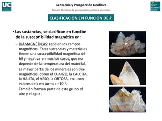 Tema	
  8.	
  Métodos	
  de	
  prospección	
  geo5sica	
  generales	
  
Geotecnia	
  y	
  Prospección	
  Geo5sica	
  
CLASIFICACIÓN	
  EN	
  FUNCIÓN	
  DE	
  k	
  
• Las	
  sustancias,	
  se	
  clasiﬁcan	
  en	
  función	
  
de	
  la	
  suscepIbilidad	
  magnéIca	
  en:	
  
–	
  DIAMAGNÉTICAS:	
  repelen	
  los	
  campos	
  
magné=cos.	
  Estas	
  sustancias	
  y	
  materiales	
  
=enen	
  una	
  suscep=bilidad	
  magné=ca	
  dé-­‐
bil	
  y	
  nega=va	
  en	
  muchos	
  casos,	
  que	
  no	
  
depende	
  de	
  la	
  temperatura	
  del	
  material.	
  
	
  La	
  mayor	
  parte	
  de	
  los	
  minerales	
  son	
  dia-­‐
magné=cos,	
  como	
  el	
  CUARZO,	
  la	
  CALCITA,	
  
la	
  HALITA,	
  el	
  YESO,	
  la	
  ORTOSA,	
  etc.,	
  con	
  
valores	
  de	
  k	
  en	
  torno	
  a	
  –10–6.	
  
	
  También	
  forman	
  parte	
  de	
  este	
  grupo	
  el	
  
aire	
  y	
  el	
  agua.	
  
 