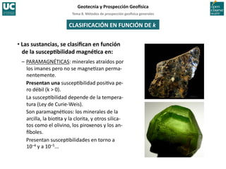 Tema	
  8.	
  Métodos	
  de	
  prospección	
  geo5sica	
  generales	
  
Geotecnia	
  y	
  Prospección	
  Geo5sica	
  
CLASIFICACIÓN	
  EN	
  FUNCIÓN	
  DE	
  k	
  
• Las	
  sustancias,	
  se	
  clasiﬁcan	
  en	
  función	
  
de	
  la	
  suscepIbilidad	
  magnéIca	
  en:	
  
–	
  PARAMAGNÉTICAS:	
  minerales	
  atraídos	
  por	
  
los	
  imanes	
  pero	
  no	
  se	
  magne=zan	
  perma-­‐
nentemente.	
  
	
  Presentan	
  una	
  suscep=bilidad	
  posi=va	
  pe-­‐
ro	
  débil	
  (k	
  >	
  0).	
  
	
  La	
  suscep=bilidad	
  depende	
  de	
  la	
  tempera-­‐
tura	
  (Ley	
  de	
  Curie-­‐Weis).	
  
	
  Son	
  paramagné=cos:	
  los	
  minerales	
  de	
  la	
  
arcilla,	
  la	
  bio=ta	
  y	
  la	
  clorita,	
  y	
  otros	
  silica-­‐
tos	
  como	
  el	
  olivino,	
  los	
  piroxenos	
  y	
  los	
  an-­‐
Iboles.	
  
	
  Presentan	
  suscep=bilidades	
  en	
  torno	
  a	
  	
  
10–4	
  y	
  a	
  10–5...	
  
 