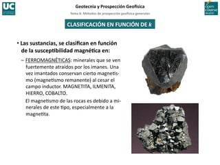 Tema	
  8.	
  Métodos	
  de	
  prospección	
  geo5sica	
  generales	
  
Geotecnia	
  y	
  Prospección	
  Geo5sica	
  
CLASIFICACIÓN	
  EN	
  FUNCIÓN	
  DE	
  k	
  
• Las	
  sustancias,	
  se	
  clasiﬁcan	
  en	
  función	
  
de	
  la	
  suscepIbilidad	
  magnéIca	
  en:	
  
–	
  FERROMAGNÉTICAS:	
  minerales	
  que	
  se	
  ven	
  
fuertemente	
  atraídos	
  por	
  los	
  imanes.	
  Una	
  
vez	
  imantados	
  conservan	
  cierto	
  magne=s-­‐
mo	
  (magne=smo	
  remanente)	
  al	
  cesar	
  el	
  
campo	
  inductor.	
  MAGNETITA,	
  ILMENITA,	
  
HIERRO,	
  COBALTO.	
  
	
  El	
  magne=smo	
  de	
  las	
  rocas	
  es	
  debido	
  a	
  mi-­‐
nerales	
  de	
  este	
  =po,	
  especialmente	
  a	
  la	
  
magne=ta.	
  
 