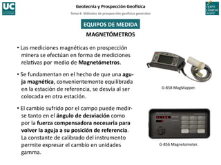 Tema	
  8.	
  Métodos	
  de	
  prospección	
  geo5sica	
  generales	
  
Geotecnia	
  y	
  Prospección	
  Geo5sica	
  
MAGNETÓMETROS	
  
• Las	
  mediciones	
  magné=cas	
  en	
  prospección	
  
minera	
  se	
  efectúan	
  en	
  forma	
  de	
  mediciones	
  
rela=vas	
  por	
  medio	
  de	
  Magnetómetros.	
  
• Se	
  fundamentan	
  en	
  el	
  hecho	
  de	
  que	
  una	
  agu-­‐
ja	
  magnéIca,	
  convenientemente	
  equilibrada	
  
en	
  la	
  estación	
  de	
  referencia,	
  se	
  desvía	
  al	
  ser	
  
colocada	
  en	
  otra	
  estación.	
  
• El	
  cambio	
  sufrido	
  por	
  el	
  campo	
  puede	
  medir-­‐
se	
  tanto	
  en	
  el	
  ángulo	
  de	
  desviación	
  como	
  
por	
  la	
  fuerza	
  compensadora	
  necesaria	
  para	
  
volver	
  la	
  aguja	
  a	
  su	
  posición	
  de	
  referencia.	
  
La	
  constante	
  de	
  calibrado	
  del	
  instrumento	
  
permite	
  expresar	
  el	
  cambio	
  en	
  unidades	
  
gamma.	
  
G-­‐858	
  MagMapper.	
  
G-­‐856	
  Magnetometer.	
  
EQUIPOS	
  DE	
  MEDIDA	
  
 