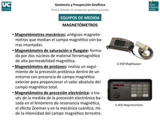Tema	
  8.	
  Métodos	
  de	
  prospección	
  geo5sica	
  generales	
  
Geotecnia	
  y	
  Prospección	
  Geo5sica	
  
MAGNETÓMETROS	
  
• Magnetómetros	
  mecánicos:	
  an=guos	
  magnetó-­‐
metros	
  que	
  medían	
  el	
  campo	
  magné=co	
  con	
  ba-­‐
rras	
  imantadas.	
  
• Magnetómetro	
  de	
  saturación	
  o	
  ﬂuxgate:	
  forma-­‐
do	
  por	
  dos	
  núcleos	
  de	
  material	
  ferromagné=co	
  
de	
  alta	
  permeabilidad	
  magné=ca.	
  
• Magnetómetro	
  de	
  protones:	
  realiza	
  un	
  segui-­‐
miento	
  de	
  la	
  precesión	
  protónica	
  dentro	
  de	
  un	
  
entorno	
  con	
  presencia	
  de	
  campo	
  magné=co	
  
exterior	
  para	
  proporcionar	
  el	
  valor	
  absoluto	
  del	
  
campo	
  magné=co	
  total.	
  
• Magnetómetro	
  de	
  precesión	
  electrónica:	
  a	
  tra-­‐
vés	
  de	
  la	
  medida	
  de	
  la	
  precesión	
  electrónica	
  ba-­‐
sada	
  en	
  el	
  fenómeno	
  de	
  resonancia	
  magné=ca,	
  
el	
  efecto	
  Zeeman	
  y	
  en	
  la	
  mecánica	
  cuán=ca,	
  mi-­‐
de	
  la	
  intensidad	
  del	
  campo	
  magné=co	
  terrestre.	
  
G-­‐858	
  MagMapper.	
  
G-­‐856	
  Magnetometer.	
  
EQUIPOS	
  DE	
  MEDIDA	
  
 