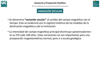 Tema	
  8.	
  Métodos	
  de	
  prospección	
  geo5sica	
  generales	
  
Geotecnia	
  y	
  Prospección	
  Geo5sica	
  
VARIACIÓN	
  SECULAR	
  
• Se	
  denomina	
  “variación	
  secular”	
  al	
  cambio	
  del	
  campo	
  magné=co	
  con	
  el	
  
=empo.	
  Esto	
  se	
  evidenció	
  con	
  el	
  registro	
  histórico	
  de	
  las	
  medidas	
  de	
  la	
  
declinación	
  magné=ca	
  y	
  de	
  la	
  inclinación.	
  
• La	
  intensidad	
  del	
  campo	
  magné=co	
  principal	
  disminuye	
  aproximadamen-­‐
te	
  un	
  5%	
  cada	
  100	
  años.	
  Estas	
  variaciones	
  no	
  son	
  importantes	
  para	
  una	
  
prospección	
  magnetométrica	
  normal,	
  pero	
  sí	
  a	
  escala	
  geológica.	
  
 