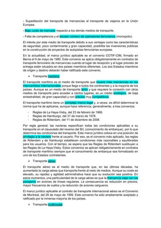 - Supeditación del transporte de mercancías al transporte de viajeros en la Unión
Europea.
- Baja cuota de mercado respecto a los demás medios de transporte.
- Falta de competencia y el escaso número de operadores ferroviarios (monopolio)
El interés por este medio de transporte debido a sus ventajas como las características
de seguridad, poco contaminante y gran capacidad, posibilita las inversiones públicas
en la construcción de proyectos de autopistas ferroviarias europeas.
En la actualidad, el marco jurídico aplicable es el convenio COTIF-CIM, firmado en
Berna el 9 de mayo de 1980. Este convenio se aplica obligatoriamente en contratos de
transporte ferroviario de mercancías cuando el lugar de recepción y el lugar previsto de
entrega estén situados en dos países miembros diferentes. Los dos Estados miembros
de origen y destino deberán haber ratificado este convenio.
 Transporte marítimo
El transporte marítimo es el medio de transporte que mueve más mercancías en los
intercambios internacionales porque llega a todos los continentes y a la mayoría de los
países. Aunque es un medio de transporte lento y que requiere la conexión con otros
medios de transporte para acceder a ciertos lugares, es un medio ecológico, de baja
siniestralidad, de gran capacidad y con precios muy competitivos.
El transporte marítimo tiene un complejo marco legal y, a veces, es difícil determinar la
norma que ha de aplicarse, aunque hace referencia, generalmente, a tres convenios:
- Reglas de La Haya-Visby, del 23 de febrero de 1968.
- Reglas de Hamburgo, del 31 de marzo de 1978.
- Reglas de Róterdam, del 11 de diciembre de 2008.
Por regla general, las navieras especifican todas las condiciones aplicables a su
transporte en el clausulado del reverso del B/L (conocimiento de embarque), por lo que
determina las condiciones del transporte. Este marco jurídico coloca en una posición de
privilegio a la naviera frente al usuario. Por eso, es el convenio más aplicado, las reglas
de Róterdam y de Hamburgo establecen condiciones más razonables y equilibradas
para los usuarios. Con el tiempo, se espera que las Reglas de Róterdam sustituyan a
las Reglas de La Haya-Visby. Estos convenios se aplican obligatoriamente en contratos
de transporte marítimo siempre que el conocimiento de embarque sea formalizado en
uno de los Estados contratantes.
 Transporte aéreo
El transporte aéreo es el medio de transporte que, en las últimas décadas, ha
aumentado la carga aérea que transporta frente al resto de medios. Aunque su coste es
elevado, su rapidez y agilidad administrativa hace que su evolución sea positiva. En
estos momentos, una particularidad de la carga aérea es que la mercancía viaja con los
pasajeros en aviones de líneas regulares. La consecuencia es reducción en precios,
mayor frecuencia de vuelos y la reducción de aviones cargueros.
El marco jurídico aplicable al contrato de transporte internacional aéreo es el Convenio
de Montreal, del 28 de mayo de 1999. Este convenio ha sido ampliamente aceptado y
ratificado por la inmensa mayoría de los países.
 Transporte multimodal.
 