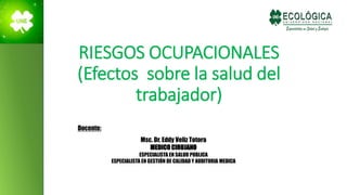 RIESGOS OCUPACIONALES
(Efectos sobre la salud del
trabajador)
Docente:
Msc. Dr. Eddy Veliz Totora
MEDICO CIRUJANO
ESPECIALISTA EN SALUD PUBLICA
ESPECIALISTA EN GESTIÓN DE CALIDAD Y AUDITORIA MEDICA
 