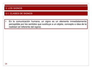 14
3. LOS SIGNOS
• En la comunicación humana, un signo es un elemento inmediatamente
perceptible por los sentidos que sustituye a un objeto, concepto o idea de la
realidad (el referente del signo).
3.1. CLASES DE SIGNOS
 