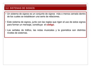 3.2. SISTEMAS DE SIGNOS
• Un sistema de signos es un conjunto de signos más o menos cerrado dentro
de los cuales se establecen una serie de relaciones.
• Este sistema de signos, junto con las reglas que rigen el uso de estos signos
para formar un mensaje, constituye el código.
• Las señales de tráfico, las notas musicales y la gramática son distintos
niveles de sistemas.
 