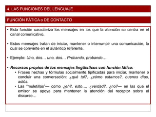 4. LAS FUNCIONES DEL LENGUAJE
FUNCIÓN FÁTICA o DE CONTACTO
• Esta función caracteriza los mensajes en los que la atención se centra en el
canal comunicativo.
• Estos mensajes tratan de iniciar, mantener o interrumpir una comunicación, la
cual se convierte en el auténtico referente.
• Ejemplo: Uno, dos… uno, dos… Probando, probando…
• Recursos propios de los mensajes lingüísticos con función fática:
• Frases hechas y fórmulas socialmente tipificadas para iniciar, mantener o
concluir una conversación: ¿qué tal?, ¿cómo estamos?, buenos días,
adiós.
• Las “muletillas”— como ¿eh?, esto…, ¿verdad?, ¿no?— en las que el
emisor se apoya para mantener la atención del receptor sobre el
discurso…
 