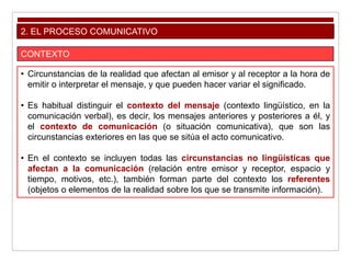 2. EL PROCESO COMUNICATIVO
CONTEXTO
• Circunstancias de la realidad que afectan al emisor y al receptor a la hora de
emitir o interpretar el mensaje, y que pueden hacer variar el significado.
• Es habitual distinguir el contexto del mensaje (contexto lingüístico, en la
comunicación verbal), es decir, los mensajes anteriores y posteriores a él, y
el contexto de comunicación (o situación comunicativa), que son las
circunstancias exteriores en las que se sitúa el acto comunicativo.
• En el contexto se incluyen todas las circunstancias no lingüísticas que
afectan a la comunicación (relación entre emisor y receptor, espacio y
tiempo, motivos, etc.), también forman parte del contexto los referentes
(objetos o elementos de la realidad sobre los que se transmite información).
 