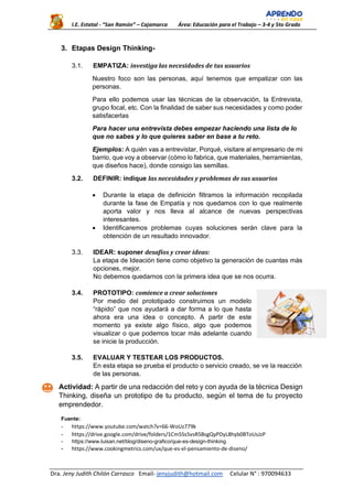 I.E. Estatal - “San Ramón” – Cajamarca Área: Educación para el Trabajo – 3-4 y 5to Grado
Dra. Jeny Judith Chilón Carrasco Email- jenyjudith@hotmail.com Celular N° : 970094633
3. Etapas Design Thinking-
3.1. EMPATIZA: investiga las necesidades de tus usuarios
Nuestro foco son las personas, aquí tenemos que empatizar con las
personas.
Para ello podemos usar las técnicas de la observación, la Entrevista,
grupo focal, etc. Con la finalidad de saber sus necesidades y como poder
satisfacerlas
Para hacer una entrevista debes empezar haciendo una lista de lo
que no sabes y lo que quieres saber en base a tu reto.
Ejemplos: A quién vas a entrevistar, Porqué, visitare al empresario de mi
barrio, que voy a observar (cómo lo fabrica, que materiales, herramientas,
que diseños hace), donde consigo las semillas.
3.2. DEFINIR: indique las necesidades y problemas de sus usuarios
• Durante la etapa de definición filtramos la información recopilada
durante la fase de Empatía y nos quedamos con lo que realmente
aporta valor y nos lleva al alcance de nuevas perspectivas
interesantes.
• Identificaremos problemas cuyas soluciones serán clave para la
obtención de un resultado innovador.
3.3. IDEAR: suponer desafíos y crear ideas:
La etapa de Ideación tiene como objetivo la generación de cuantas más
opciones, mejor.
No debemos quedarnos con la primera idea que se nos ocurra.
3.4. PROTOTIPO: comience a crear soluciones
Por medio del prototipado construimos un modelo
“rápido” que nos ayudará a dar forma a lo que hasta
ahora era una idea o concepto. A partir de este
momento ya existe algo físico, algo que podemos
visualizar o que podemos tocar más adelante cuando
se inicie la producción.
3.5. EVALUAR Y TESTEAR LOS PRODUCTOS.
En esta etapa se prueba el producto o servicio creado, se ve la reacción
de las personas.
Actividad: A partir de una redacción del reto y con ayuda de la técnica Design
Thinking, diseña un prototipo de tu producto, según el tema de tu proyecto
emprendedor.
Fuente:
- https://www.youtube.com/watch?v=66-WoUz779k
- https://drive.google.com/drive/folders/1Cm5Ss5vsR5BsgQyPDyL8hyb0BToUsJzP
- https://www.luisan.net/blog/diseno-grafico/que-es-design-thinking
- https://www.cookingmetrics.com/ux/que-es-el-pensamiento-de-diseno/
 