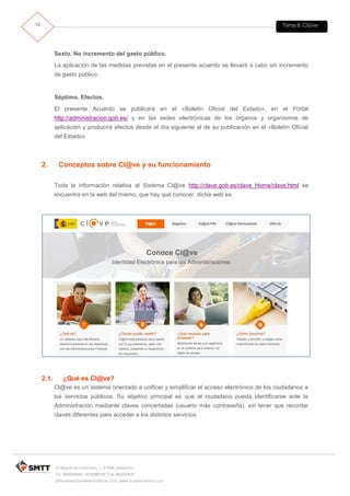 Tema 8. Cl@ve10
C/ Miguel de Unamuno, 1_47008_Valladolid
Tel. 983249455 / 625569162_Fax 983243547
alfredovela@revistaformacion.com_www.ticsyformacion.com
Sexto. No incremento del gasto público.
La aplicación de las medidas previstas en el presente acuerdo se llevará a cabo sin incremento
de gasto público.
Séptimo. Efectos.
El presente Acuerdo se publicará en el «Boletín Oficial del Estado», en el Portal
http://administracion.gob.es/ y en las sedes electrónicas de los órganos y organismos de
aplicación y producirá efectos desde el día siguiente al de su publicación en el «Boletín Oficial
del Estado».
2. Conceptos sobre Cl@ve y su funcionamiento
Toda la información relativa al Sistema Cl@ve http://clave.gob.es/clave_Home/clave.html se
encuentra en la web del mismo, que hay que conocer, dicha web es:
2.1. ¿Qué es Cl@ve?
Cl@ve es un sistema orientado a unificar y simplificar el acceso electrónico de los ciudadanos a
los servicios públicos. Su objetivo principal es que el ciudadano pueda identificarse ante la
Administración mediante claves concertadas (usuario más contraseña), sin tener que recordar
claves diferentes para acceder a los distintos servicios.
 