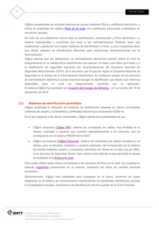 Tema 8. Cl@ve11
C/ Miguel de Unamuno, 1_47008_Valladolid
Tel. 983249455 / 625569162_Fax 983243547
alfredovela@revistaformacion.com_www.ticsyformacion.com
Cl@ve complementa los actuales sistemas de acceso mediante DNI-e y certificado electrónico, y
ofrece la posibilidad de realizar firma en la nube con certificados personales custodiados en
servidores remotos.
Se trata de una plataforma común para la identificación, autenticación y firma electrónica, un
sistema interoperable y horizontal que evita a las Administraciones Públicas tener que
implementar y gestionar sus propios sistemas de identificación y firma, y a los ciudadanos tener
que utilizar métodos de identificación diferentes para relacionarse electrónicamente con la
Administración.
Cl@ve permite que las aplicaciones de administración electrónica puedan definir el nivel de
aseguramiento en la calidad de la autenticación que desean, en base a los datos que tratan y a
la clasificación de seguridad siguiendo las recomendaciones del Esquema Nacional de
Seguridad (Real Decreto 3/2010, de 8 de enero, por el que se regula el Esquema Nacional de
Seguridad en el ámbito de la Administración Electrónica). El ciudadano usuario de los servicios
de administración electrónica puede entonces escoger el identificador que desea usar entre los
disponibles para el nivel de aseguramiento requerido por la aplicación.
El sistema Cl@ve fue aprobado por Acuerdo del Consejo de Ministros , en su reunión del 19 de
septiembre de 2014.
2.2. Sistemas de identificación permitidos
Cl@ve contempla la utilización de sistemas de identificación basados en claves concertadas
(sistemas de usuario y contraseña) y certificados electrónicos (incluyendo el DNI-e).
En lo que respecta a las claves concertadas, Cl@ve admite dos posibilidades de uso:
 Cl@ve ocasional (Cl@ve PIN): sistema de contraseña de validez muy limitada en el
tiempo, orientado a usuarios que acceden esporádicamente a los servicios, que se
corresponde con el sistema PIN24H de la AEAT.
 Cl@ve permanente (Cl@ve Personal): sistema de contraseña de validez duradera en el
tiempo, pero no ilimitada, orientado a usuarios habituales. Se corresponde con el sistema
de acceso mediante usuario y contraseña, reforzado con claves de un solo uso por SMS,
a los servicios de Seguridad Social. Este sistema será además el que permitirá el acceso
al ciudadano a la firma en la nube.
Para poder utilizar estas claves concertadas y los servicios de firma en la nube, los ciudadanos
deberán registrarse previamente en el sistema, aportando los datos de carácter personal
necesarios.
Adicionalmente, Cl@ve está preparada para incorporar en el futuro, conforme se vayan
integrando en el sistema de reconocimiento transfronterizo de identidades electrónicas previsto
en la legislación europea, mecanismos de identificación de otros países de la Unión Europea.
 