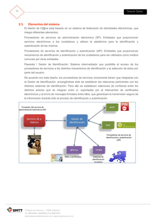 Tema 8. Cl@ve12
C/ Miguel de Unamuno, 1_47008_Valladolid
Tel. 983249455 / 625569162_Fax 983243547
alfredovela@revistaformacion.com_www.ticsyformacion.com
2.3. Elementos del sistema
El diseño de Cl@ve está basado en un sistema de federación de identidades electrónicas, que
integra diferentes elementos:
Proveedores de servicios de administración electrónica (SP): Entidades que proporcionan
servicios electrónicos a los ciudadanos y utilizan la plataforma para la identificación y
autenticación de los mismos.
Proveedores de servicios de identificación y autenticación (IdP): Entidades que proporcionan
mecanismos de identificación y autenticación de los ciudadanos para ser utilizados como medios
comunes por otras entidades.
Pasarela / Gestor de Identificación: Sistema intermediador que posibilita el acceso de los
proveedores de servicios a los distintos mecanismos de identificación y la selección de éstos por
parte del usuario.
De acuerdo con este diseño, los proveedores de servicios únicamente tienen que integrarse con
el Gestor de Identificación, encargándose éste de establecer las relaciones pertinentes con los
distintos sistemas de identificación. Para ello se establecen relaciones de confianza entre los
distintos actores que se integran entre sí, soportadas por el intercambio de certificados
electrónicos y el envío de mensajes firmados entre ellos, que garantizan la transmisión segura de
la información durante todo el proceso de identificación y autenticación.
 