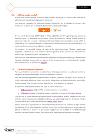 Tema 8. Cl@ve13
C/ Miguel de Unamuno, 1_47008_Valladolid
Tel. 983249455 / 625569162_Fax 983243547
alfredovela@revistaformacion.com_www.ticsyformacion.com
2.4. ¿Dónde puedo usarlo?
Puedes usar los mecanismos de identificación previstos en Cl@ve en todos aquellos servicios de
administración electrónica integrados en el sistema.
Los servicios integrados se distinguen porque dispondrán, en la pantalla de acceso a los
mismos, de un botón que te redirigirá al sistema de autenticación Cl@ve:
En el Acuerdo de Consejo de Ministros de 19 de septiembre de 2014, por el que se aprueba el
sistema Cl@ve, se establece que el Sector Público Administrativo Estatal deberá habilitar el
sistema en todos los servicios y trámites electrónicos dirigidos a los ciudadanos antes del 31 de
diciembre de 2015, por lo que existirá un periodo de transición hasta esa fecha en el que se irán
incorporando progresivamente todos los servicios.
No obstante, se permitirá integrar al resto de las Administraciones Públicas cuando esté
disponible, habilitando de este modo la extensión práctica de los servicios de administración
electrónica a la gran mayoría de los ciudadanos.
Recuerda que para obtener esos mecanismos de identificación y usarlos en Cl@ve, es necesario
haberse registrado previamente con alguno de los procedimientos previstos (puedes ampliar
esta información en el apartado de Registro).
2.5. ¿Qué necesito para empezar?
Para usar el sistema, únicamente necesitas haber obtenido previamente tu credencial electrónica
de identificación mediante alguno de los procedimientos previstos.
Para ello deberás registrarte en el sistema bien de forma presencial, en alguna de las oficinas de
registro adheridas al sistema, o bien por Internet, utilizando un certificado electrónico reconocido.
Puedes obtener más información sobre este proceso en el apartado de Registro
Al registrarte, se te proporcionarán dos tipos de claves de acceso:
 Cl@ve ocasional (Cl@ve PIN): orientada a accesos esporádicos.
 Cl@ve permanente: orientada a accesos habituales, y al uso de la firma en la nube.
Una vez que te hayas registrado y hayas activado estas claves de acceso, podrás utilizar Cl@ve
en todos los servicios de administración electrónica que estén integrados con el sistema. Puedes
consultar estos servicios en el apartado de ¿Dónde puedo usarlo?
Ten en cuenta que, dependiendo de las características del servicio, es posible que algún método
de identificación no esté disponible, debido a que el nivel de seguridad que se requiere para el
acceso al servicio es superior al que puede proporcionar ese método de identificación (por
ejemplo, porque el servicio maneja datos de carácter personal especialmente protegidos).
 