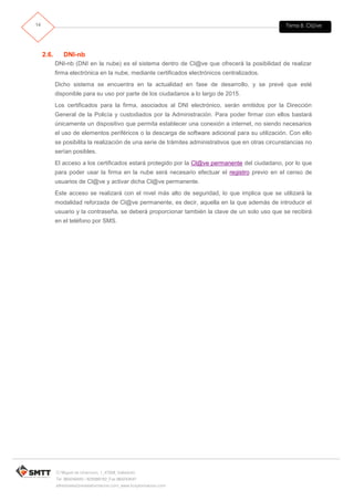 Tema 8. Cl@ve14
C/ Miguel de Unamuno, 1_47008_Valladolid
Tel. 983249455 / 625569162_Fax 983243547
alfredovela@revistaformacion.com_www.ticsyformacion.com
2.6. DNI-nb
DNI-nb (DNI en la nube) es el sistema dentro de Cl@ve que ofrecerá la posibilidad de realizar
firma electrónica en la nube, mediante certificados electrónicos centralizados.
Dicho sistema se encuentra en la actualidad en fase de desarrollo, y se prevé que esté
disponible para su uso por parte de los ciudadanos a lo largo de 2015.
Los certificados para la firma, asociados al DNI electrónico, serán emitidos por la Dirección
General de la Policía y custodiados por la Administración. Para poder firmar con ellos bastará
únicamente un dispositivo que permita establecer una conexión a internet, no siendo necesarios
el uso de elementos periféricos o la descarga de software adicional para su utilización. Con ello
se posibilita la realización de una serie de trámites administrativos que en otras circunstancias no
serían posibles.
El acceso a los certificados estará protegido por la Cl@ve permanente del ciudadano, por lo que
para poder usar la firma en la nube será necesario efectuar el registro previo en el censo de
usuarios de Cl@ve y activar dicha Cl@ve permanente.
Este acceso se realizará con el nivel más alto de seguridad, lo que implica que se utilizará la
modalidad reforzada de Cl@ve permanente, es decir, aquella en la que además de introducir el
usuario y la contraseña, se deberá proporcionar también la clave de un solo uso que se recibirá
en el teléfono por SMS.
 