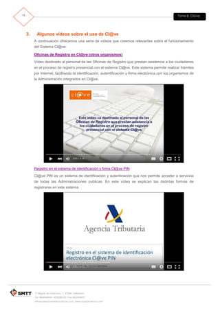 Tema 8. Cl@ve15
C/ Miguel de Unamuno, 1_47008_Valladolid
Tel. 983249455 / 625569162_Fax 983243547
alfredovela@revistaformacion.com_www.ticsyformacion.com
3. Algunos vídeos sobre el uso de Cl@ve
A continuación ofrecemos una serie de vídeos que creemos relevantes sobre el funcionamiento
del Sistema Cl@ve:
Oficinas de Registro en Cl@ve (otros organismos)
Vídeo destinado al personal de las Oficinas de Registro que prestan asistencia a los ciudadanos
en el proceso de registro presencial con el sistema Cl@ve. Este sistema permite realizar trámites
por Internet, facilitando la identificación, autentificación y firma electrónica con los organismos de
la Administración integrados en Cl@ve.
Registro en el sistema de identificación y firma Cl@ve PIN
Cl@ve PIN es un sistema de identificación y autenticación que nos permite acceder a servicios
de todas las Administraciones publicas. En este vídeo se explican las distintas formas de
registrarse en este sistema.
 