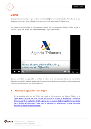 Tema 8. Cl@ve5
C/ Miguel de Unamuno, 1_47008_Valladolid
Tel. 983249455 / 625569162_Fax 983243547
alfredovela@revistaformacion.com_www.ticsyformacion.com
Cl@ve
En este tema se muestra en qué consiste el sistema Cl@ve, cómo obtenerlo, los diferentes tipos que
podemos encontrar y cómo utilizarlo en el panorama de la Administración Electrónica.
A continuación podemos ver un vídeo sobre uno de los dos formatos que el Sistema Cl@ve ofrece, el
llamado Cl@ve PIN. Existe otra modalidad llamada Cl@ve Permanente:
Cuando se incluye una pantalla, se incluye el enlace a la web correspondiente, es conveniente
dedicar unos minutos a visitar la página y conocer el tipo de información que ofrece, ello nos permitirá
saber a qué web tenemos recurrir en cada caso.
1. Qué dice la legislación sobre Cl@ve
En la actualidad sólo hay una Orden que regula el funcionamiento del Sistema Cl@ve, es la
Orden PRE/1838/2014, de 8 de octubre, por la que se publica el Acuerdo de Consejo de
Ministros, de 19 de septiembre de 2014, por el que se aprueba Cl@ve, la plataforma común del
Sector Público Administrativo Estatal para la identificación, autenticación y firma electrónica
mediante el uso de claves concertadas.
 