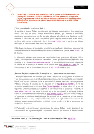Tema 8. Cl@ve6
C/ Miguel de Unamuno, 1_47008_Valladolid
Tel. 983249455 / 625569162_Fax 983243547
alfredovela@revistaformacion.com_www.ticsyformacion.com
1.1. Orden PRE/1838/2014, de 8 de octubre, por la que se publica el Acuerdo de
Consejo de Ministros, de 19 de septiembre de 2014, por el que se aprueba
Cl@ve, la plataforma común del Sector Público Administrativo Estatal para la
identificación, autenticación y firma electrónica mediante el uso de claves
concertadas.
Primero. Aprobación del sistema Cl@ve.
Se aprueba el sistema Cl@ve, un sistema de identificación, autenticación y firma electrónica
común para todo el Sector Público Administrativo Estatal, que permitirá al ciudadano
relacionarse electrónicamente con los servicios públicos a través de una plataforma común
mediante la utilización de claves concertadas previo registro como usuario de la misma,
conforme a lo previsto en el artículo 13.2.c) de la Ley 11/20071, de 22 de junio, de acceso
electrónico de los ciudadanos a los servicios públicos.
Esta plataforma ofrecerá a los usuarios una interfaz amigable para seleccionar alguno de los
sistemas de identificación y firma electrónica señalados en el artículo 13.2 de la Ley 11/2007, de
22 de junio.
La información relativa a este sistema, así como la relación de organismos del Sector Público
Estatal, Administraciones Autonómicas o Entidades Locales que se incorporen al sistema, será
publicada en el Portal http://administracion.gob.es/ y en las sedes electrónicas de los organismos
en los que sea de aplicación de acuerdo con lo previsto en el Real Decreto 1671/2009, de 6 de
noviembre por el que se desarrolla parcialmente la Ley 11/2007, de 22 de junio.
Segundo. Órganos responsables de su aplicación y garantías de funcionamiento.
1. El órgano responsable del sistema Cl@ve será la Dirección de Tecnologías de la Información
y las Comunicaciones, en desarrollo de las competencias para el impulso de la Administración
digital, y del proceso de innovación de la Administración General del Estado y sus Organismos
Públicos. atribuidas de acuerdo con lo dispuesto en el Real Decreto 802/2014, de 19 de
septiembre, por el que se modifican el Real Decreto 390/1998, de 13 de marzo, por el que se
regulan las funciones y la estructura orgánica de las Delegaciones de Economía y Hacienda; el
Real Decreto 1887/2011, de 30 de diciembre, por el que se establece la estructura orgánica
básica de los departamentos ministeriales; el Real Decreto 199/2012, de 23 de enero, por el que
se desarrolla la estructura orgánica básica del Ministerio de la Presidencia; el Real Decreto
256/2012, de 27 de enero, por el que se desarrolla la estructura orgánica básica del Ministerio de
Hacienda y Administraciones Públicas y el Real Decreto 696/2013, de 20 de septiembre, de
modificación del anterior.
2. Participarán en la construcción e implantación del sistema Cl@ve y serán garantes de su
funcionamiento, los siguientes órganos y organismos públicos, que asumirán la responsabilidad
1 Recordamos que la Ley 11/2007 será derogada a partir del 2 de octubre de 2016 por la Ley 39/2015.
 