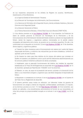 Tema 8. Cl@ve7
C/ Miguel de Unamuno, 1_47008_Valladolid
Tel. 983249455 / 625569162_Fax 983243547
alfredovela@revistaformacion.com_www.ticsyformacion.com
de sus respectivas actuaciones en los ámbitos de Registro de usuarios, Identificación,
Autenticación y Firma Electrónica:
a) La Agencia Estatal de Administración Tributaria.
b) La Dirección de Tecnologías de la Información y las Comunicaciones.
c) La Gerencia de Informática de la Seguridad Social y demás entidades Gestoras y Servicios
Comunes de la Seguridad Social
d) La Dirección General de la Policía
e) La Fábrica Nacional de Moneda y Timbre-Real Casa de la Moneda (FNMT-RCM).
3. A los efectos previstos en la Ley Orgánica 15/1999, de 13 de diciembre, de Protección de
Datos de carácter personal, la Dirección de Tecnologías de la Información y de las
Comunicaciones de la Administración General del Estado tendrá la condición de responsable del
fichero, siendo los órganos y organismos públicos mencionados en el párrafo anterior
encargados del tratamiento de la mismo, de acuerdo con su normativa específica. Por ello, y de
conformidad con lo dispuesto en el artículo 12 de la Ley Orgánica 15/1999, de 13 de diciembre,
dichos órganos y organismos públicos:
a) Tratarán los datos necesarios para el funcionamiento del sistema por cuenta del órgano
responsable del fichero y conforme a las indicaciones que el mismo establezca, conforme al
apartado quinto de este Acuerdo.
b) No tratarán los datos para fines distintos de los propios del sistema que consisten en
facilitar al ciudadano una plataforma común que le permita relacionarse electrónicamente con
los servicios públicos mediante la utilización de claves concertadas.
c) Implantarán, para el adecuado funcionamiento del sistema, las medidas de seguridad
establecidas en el Título VIII del Reglamento de desarrollo de la Ley Orgánica 15/1999, de 13
de diciembre, aprobado por Real Decreto 1720/2007, de 21 de diciembre.
d) Deberán, en caso, de cesar en la prestación del servicio, proceder a la devolución de los
datos o a su transmisión al órgano u organismo que a tal efecto designase el responsable del
fichero.
e) Respetarán, lo establecido en el artículo 12 de la Ley Orgánica 15/1999 y en el Capítulo III
del Título II de su Reglamento de desarrollo.
4. El sistema permitirá varios modos de utilización, con diferentes niveles de garantía de
funcionamiento con arreglo a criterios de integridad, confidencialidad, autenticidad y no repudio,
en los términos previstos en el art. 11.3 del Real Decreto 1671/2009, de 6 de noviembre, que
podrán ser aplicados a los procedimientos administrativos en función de sus necesidades, en
virtud del principio de proporcionalidad recogido en el artículo 4 de la Ley 11/2007, de 22 de
junio.
 