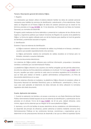 Tema 8. Cl@ve8
C/ Miguel de Unamuno, 1_47008_Valladolid
Tel. 983249455 / 625569162_Fax 983243547
alfredovela@revistaformacion.com_www.ticsyformacion.com
Tercero. Descripción general del sistema Cl@ve.
1. Registro:
Los interesados que deseen utilizar el sistema deberán facilitar los datos de carácter personal
necesarios para habilitar los servicios de identificación, autenticación y firma electrónicas. Estos
datos se integrarán en el Fichero Cl@ve de datos de carácter personal que se creará en los
términos previstos en la Ley 15/1999, de 13 de diciembre, de Protección de Datos de Carácter
Personal y su normativa de desarrollo.
El registro podrá realizarse de forma telemática o presencial en cualquiera de las oficinas de los
órganos y organismos públicos que realicen funciones de Registro de usuarios de la plataforma
Cl@ve. La forma de registro utilizada será uno de los factores para clasificar el nivel de garantía
de identidad y autenticidad asociado al registro.
2. Identificación:
Existirán 2 tipos de sistemas de identificación:
a) Cl@ve ocasional: sistema de contraseña de validez muy limitada en el tiempo, orientado a
usuarios que acceden esporádicamente a los servicios.
b) Cl@ve permanente: sistema de contraseña de validez duradera en el tiempo pero no
ilimitada, orientado a usuarios habituales.
3. Firma de documentos electrónicos:
Los sistemas de Cl@ve podrán utilizarse para confirmar información, propuestas o borradores
remitidos o exhibidos por una Administración Pública.
La plataforma Cl@ve ofrecerá a los usuarios una interfaz amigable que les permita seleccionar,
de entre los sistemas de firma electrónica señalados en el artículo 13.2 de la Ley 11/2007, de 22
de junio, aquellos que exija o permita en cada caso la normativa reguladora de la actuación de
que se trate para realizar el trámite o gestión administrativa correspondiente y la firma de
documentos electrónicos en su caso.
Entre los sistemas ofrecidos al ciudadano, la plataforma Cl@ve ofrecerá al ciudadano utilizar el
Documento Nacional de Identidad Electrónico para su identificación, autenticación y firma, en
cuyo caso será aplicable al tratamiento de datos derivado de dicha utilización la normativa
reguladora del citado documento.
Cuarto. Aplicación del sistema.
1. Cuando la realización de trámites o el acceso a servicios en una Sede Electrónica del Sector
Público Administrativo Estatal requiera el uso de sistemas de identificación y autenticación de los
previstos en el artículo 13.2.c) de la Ley 11/2007, de 22 de junio, deberá ofrecerse, como
mínimo, alguno de los sistemas que se integren en la nueva plataforma Cl@ve.
2. Asimismo, con el fin de facilitar el acceso electrónico de los ciudadanos a la Administración y
en desarrollo del principio de eficiencia, podrán adherirse al sistema mediante convenio otras
Administraciones Públicas en las condiciones técnicas, económicas y organizativas que se
determinen en las prescripciones técnicas de desarrollo a las que se refiere el apartado Quinto
 
