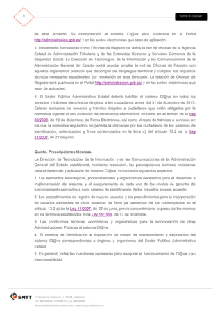 Tema 8. Cl@ve9
C/ Miguel de Unamuno, 1_47008_Valladolid
Tel. 983249455 / 625569162_Fax 983243547
alfredovela@revistaformacion.com_www.ticsyformacion.com
de este Acuerdo. Su incorporación al sistema Cl@ve será publicada en el Portal
http://administracion.gob.es/ y en las sedes electrónicas que sean de aplicación.
3. Inicialmente funcionarán como Oficinas de Registro de datos la red de oficinas de la Agencia
Estatal de Administración Tributaria y de las Entidades Gestoras y Servicios Comunes de la
Seguridad Social. La Dirección de Tecnologías de la Información y las Comunicaciones de la
Administración General del Estado podrá acordar ampliar la red de Oficinas de Registro con
aquellos organismos públicos que dispongan de despliegue territorial y cumplan los requisitos
técnicos necesarios establecidos por resolución de esta Dirección. La relación de Oficinas de
Registro será publicada en el Portal http://administracion.gob.es/ y en las sedes electrónicas que
sean de aplicación.
4. El Sector Público Administrativo Estatal deberá habilitar el sistema Cl@ve en todos los
servicios y trámites electrónicos dirigidos a los ciudadanos antes del 31 de diciembre de 2015.
Estarán excluidos los servicios y trámites dirigidos a ciudadanos que estén obligados por la
normativa vigente al uso exclusivo de certificados electrónicos incluidos en el ámbito de la Ley
59/2003, de 19 de diciembre, de Firma Electrónica, así como el resto de trámites o servicios en
los que la normativa reguladora no permita la utilización por los ciudadanos de los sistemas de
identificación, autenticación y firma contemplados en la letra c) del artículo 13.2 de la Ley
11/2007, de 22 de junio.
Quinto. Prescripciones técnicas.
La Dirección de Tecnologías de la Información y de las Comunicaciones de la Administración
General del Estado establecerá, mediante resolución, las prescripciones técnicas necesarias
para el desarrollo y aplicación del sistema Cl@ve, incluidos los siguientes aspectos:
1. Los elementos tecnológicos, procedimentales y organizativos necesarios para el desarrollo e
implementación del sistema, y el aseguramiento de cada uno de los niveles de garantía de
funcionamiento asociados a cada sistema de identificación de los previstos en este acuerdo.
2. Los procedimientos de registro de nuevos usuarios y los procedimientos para la incorporación
de usuarios existentes en otros sistemas de firma ya operativos de los contemplados en el
artículo 13.2 c) de la Ley 11/2007, de 22 de junio, previo consentimiento expreso de los mismos
en los términos establecidos en la Ley 15/1999, de 13 de diciembre.
3. Las condiciones técnicas, económicas y organizativas para la incorporación de otras
Administraciones Públicas al sistema Cl@ve.
4. El sistema de identificación e imputación de costes de mantenimiento y explotación del
sistema Cl@ve correspondientes a órganos y organismos del Sector Publico Administrativo
Estatal.
5. En general, todas las cuestiones necesarias para asegurar el funcionamiento de Cl@ve y su
interoperabilidad.
 