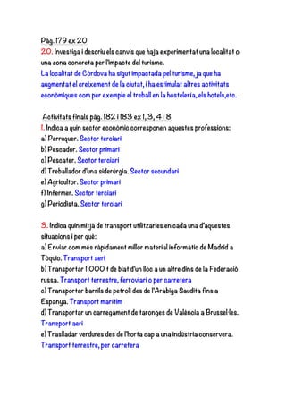 Pàg. 179 ex 20
20. Investiga i descriu els canvis que haja experimentat una localitat o
una zona concreta per l’impacte del turisme.
La localitat de Córdova ha sigut impactada pel turisme, ja que ha
augmentat el creixement de la ciutat, i ha estimulat altres activitats
econòmiques com per exemple el treball en la hostelería, els hotels,etc.
Activitats finals pàg. 182 i 183 ex 1, 3, 4 i 8
1. Indica a quin sector econòmic corresponen aquestes professions:
a) Perruquer. Sector terciari
b) Pescador. Sector primari
c) Pescater. Sector terciari
d) Treballador d’una siderúrgia. Sector secundari
e) Agricultor. Sector primari
f) Infermer. Sector terciari
g) Periodista. Sector terciari
3. Indica quin mitjà de transport utilitzaries en cada una d’aquestes
situacions i per què:
a) Enviar com més ràpidament millor material informàtic de Madrid a
Tòquio. Transport aeri
b) Transportar 1.000 t de blat d’un lloc a un altre dins de la Federació
russa. Transport terrestre, ferroviari o per carretera
c) Transportar barrils de petroli des de l’Aràbiga Saudita fins a
Espanya. Transport marítim
d) Transportar un carregament de taronges de València a Brussel·les.
Transport aeri
e) Traslladar verdures des de l’horta cap a una indústria conservera.
Transport terrestre, per carretera
 
