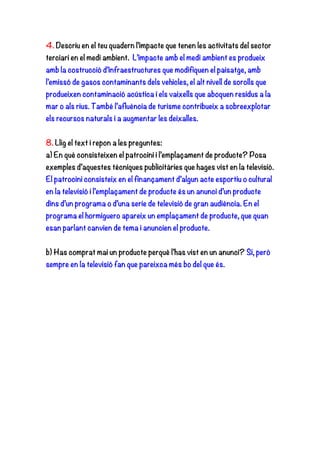 4. Descriu en el teu quadern l’impacte que tenen les activitats del sector
terciari en el medi ambient. L’impacte amb el medi ambient es produeix
amb la costrucció d’infraestructures que modifiquen el paisatge, amb
l’emissó de gasos contaminants dels vehicles, el alt nivell de sorolls que
produeixen contaminació acústica i els vaixells que aboquen residus a la
mar o als rius. També l’afluència de turisme contribueix a sobreexplotar
els recursos naturals i a augmentar les deixalles.
8. Llig el text i repon a les preguntes:
a) En què consisteixen el patrocini i l’emplaçament de producte? Posa
exemples d’aquestes tècniques publicitàries que hages vist en la televisió.
El patrocini consisteix en el finançament d’algun acte esportiu o cultural
en la televisió i l’emplaçament de producte és un anunci d’un producte
dins d’un programa o d’una serie de televisió de gran audiència. En el
programa el hormiguero apareix un emplaçament de producte, que quan
esan parlant canvien de tema i anuncien el producte.
b) Has comprat mai un producte perquè l’has vist en un anunci? Si, però
sempre en la televisió fan que pareixca més bo del que és.
 