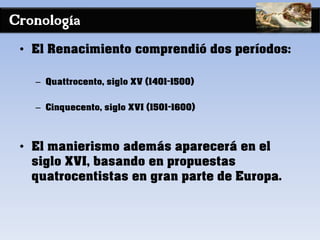 Cronología
• El Renacimiento comprendió dos períodos:
– Quattrocento, siglo XV (1401-1500)
– Cinquecento, siglo XVI (1501-1600)
• El manierismo además aparecerá en el
siglo XVI, basando en propuestas
quatrocentistas en gran parte de Europa.
 