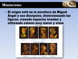 Manierismo
• El origen está en la escultura de Miguel
Ángel y sus discípulos, distorsionando las
figuras, creando espacios irreales y
utilizando colores muy claros y vivos
 