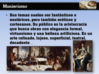 Manierismo
• Sus temas suelen ser fantásticos o
esotéricos, pero también eróticos y
cortesanos. Su público es la aristocracia
que busca obras con elegancia formal,
virtuosismo y una belleza artificiosa. Es un
arte refinado, lujoso, superficial, teatral,
decadente…
 