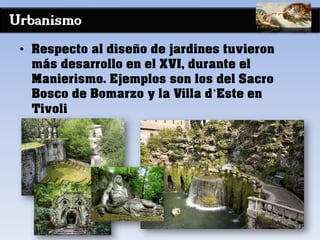 Urbanismo
• Respecto al diseño de jardines tuvieron
más desarrollo en el XVI, durante el
Manierismo. Ejemplos son los del Sacro
Bosco de Bomarzo y la Villa d’Este en
Tivoli
 