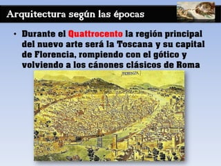 Arquitectura según las épocas
• Durante el Quattrocento la región principal
del nuevo arte será la Toscana y su capital
de Florencia, rompiendo con el gótico y
volviendo a los cánones clásicos de Roma
 