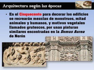 Arquitectura según las épocas
• En el Cinquecento para decorar los edificios
se recrearán mezclas de monstruos, mitad
animales y humanos, y motivos vegetales
llamados grutescos, por unas pinturas
similares encontradas en la Domus Aurea
de Nerón
 