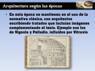 Arquitectura según las épocas
• En esta época se mantienen en el uso de la
normativa clásica, con arquitectos
escribiendo tratados que incluían imágenes
complementando el texto. Ejemplo son los
de Vignola y Palladio, influidos por Vitruvio
 