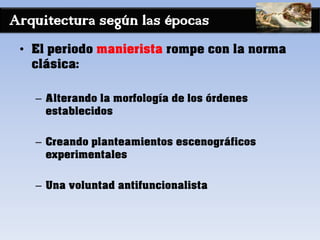Arquitectura según las épocas
• El periodo manierista rompe con la norma
clásica:
– Alterando la morfología de los órdenes
establecidos
– Creando planteamientos escenográficos
experimentales
– Una voluntad antifuncionalista
 