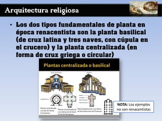 Arquitectura religiosa
• Los dos tipos fundamentales de planta en
época renacentista son la planta basilical
(de cruz latina y tres naves, con cúpula en
el crucero) y la planta centralizada (en
forma de cruz griega o circular)
NOTA: Los ejemplos
no son renacentistas
 