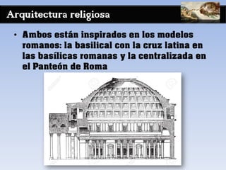 Arquitectura religiosa
• Ambos están inspirados en los modelos
romanos: la basilical con la cruz latina en
las basílicas romanas y la centralizada en
el Panteón de Roma
 